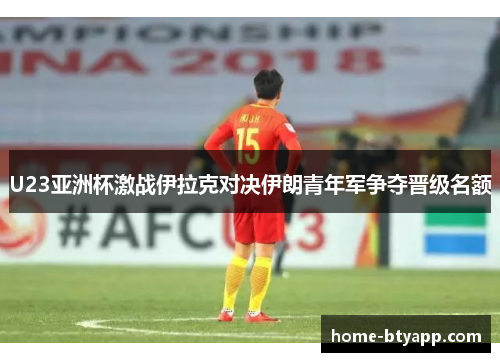 U23亚洲杯激战伊拉克对决伊朗青年军争夺晋级名额
